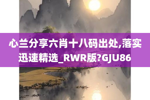 心兰分享六肖十八码出处,落实迅速精选_RWR版?GJU86