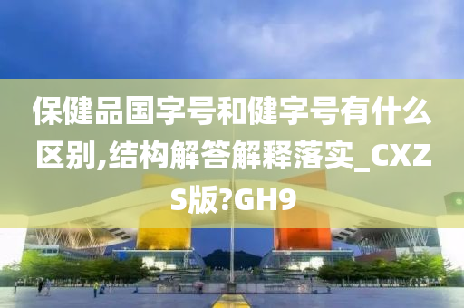 保健品国字号和健字号有什么区别,结构解答解释落实_CXZS版?GH9