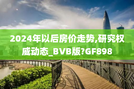 2024年以后房价走势,研究权威动态_BVB版?GF898