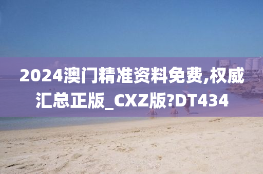 2024澳门精准资料免费,权威汇总正版_CXZ版?DT434