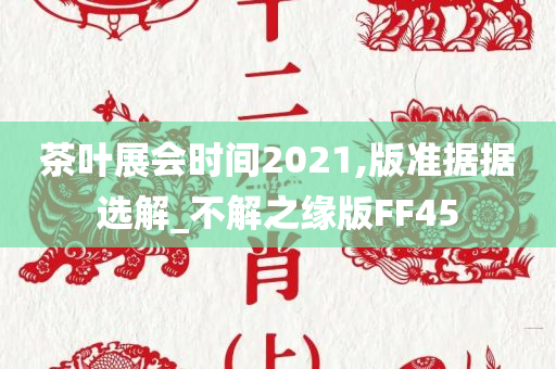 茶叶展会时间2021,版准据据选解_不解之缘版FF45