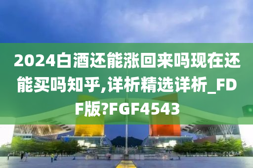 2024白酒还能涨回来吗现在还能买吗知乎,详析精选详析_FDF版?FGF4543