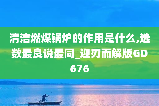 清洁燃煤锅炉的作用是什么,选数最良说最同_迎刃而解版GD676