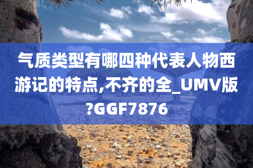 气质类型有哪四种代表人物西游记的特点,不齐的全_UMV版?GGF7876