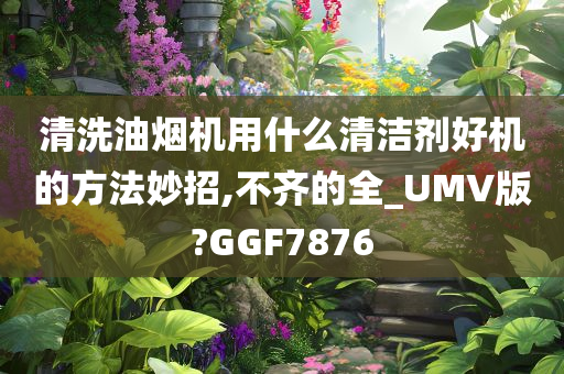 清洗油烟机用什么清洁剂好机的方法妙招,不齐的全_UMV版?GGF7876