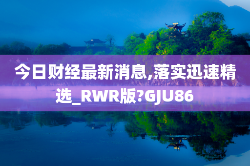 今日财经最新消息,落实迅速精选_RWR版?GJU86