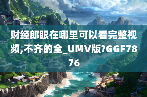 财经郎眼在哪里可以看完整视频,不齐的全_UMV版?GGF7876