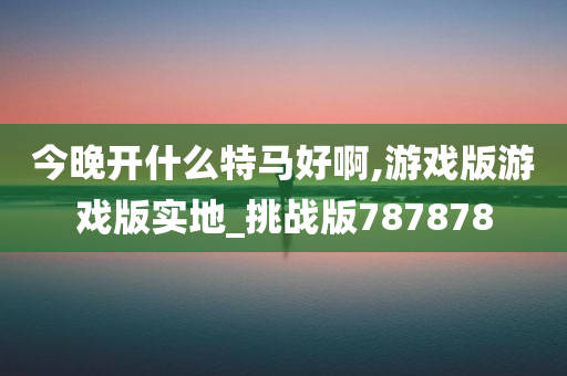 今晚开什么特马好啊,游戏版游戏版实地_挑战版787878