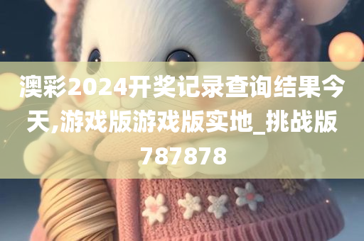 澳彩2024开奖记录查询结果今天,游戏版游戏版实地_挑战版787878