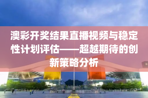 澳彩开奖结果直播视频与稳定性计划评估——超越期待的创新策略分析