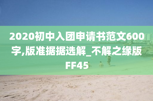 2020初中入团申请书范文600字,版准据据选解_不解之缘版FF45