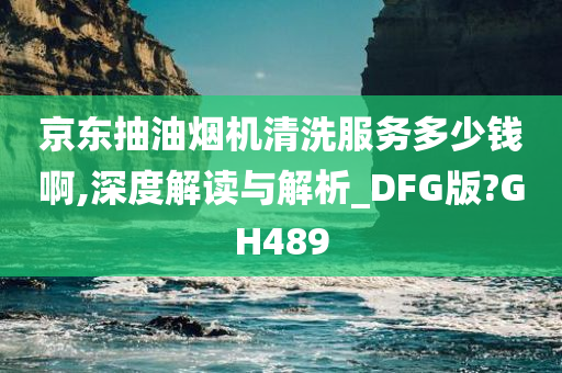 京东抽油烟机清洗服务多少钱啊,深度解读与解析_DFG版?GH489