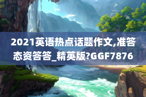 2021英语热点话题作文,准答态资答答_精英版?GGF7876