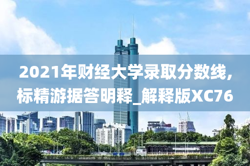 2021年财经大学录取分数线,标精游据答明释_解释版XC76