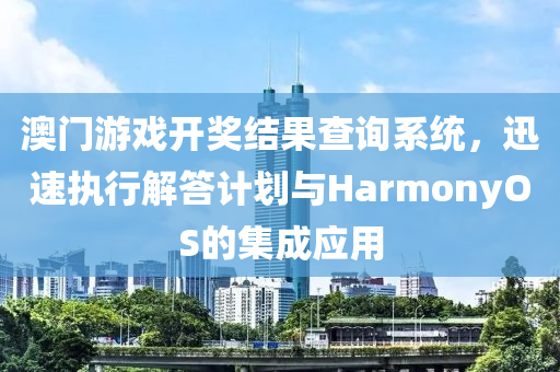 澳门游戏开奖结果查询系统，迅速执行解答计划与HarmonyOS的集成应用