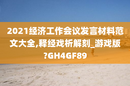 2021经济工作会议发言材料范文大全,释经戏析解刻_游戏版?GH4GF89