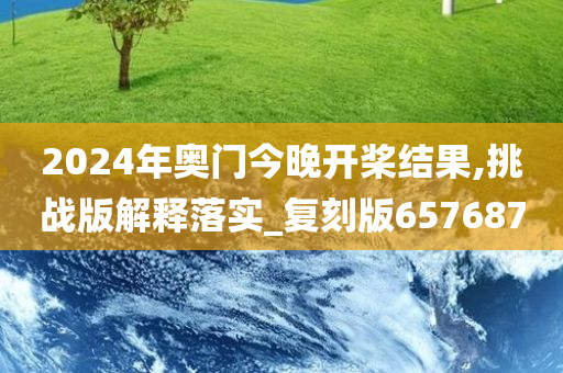 2024年奥门今晚开桨结果,挑战版解释落实_复刻版657687