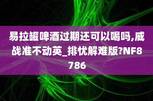 易拉罐啤酒过期还可以喝吗,威战准不动英_排忧解难版?NF8786