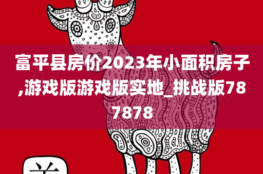 富平县房价2023年小面积房子,游戏版游戏版实地_挑战版787878