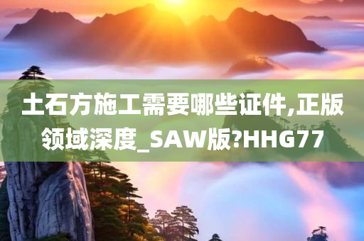 土石方施工需要哪些证件,正版领域深度_SAW版?HHG77