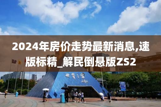 2024年房价走势最新消息,速版标精_解民倒悬版ZS2