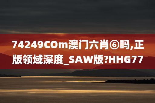 74249COm澳门六肖⑥吗,正版领域深度_SAW版?HHG77