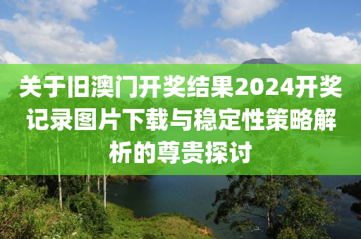 关于旧澳门开奖结果2024开奖记录图片下载与稳定性策略解析的尊贵探讨