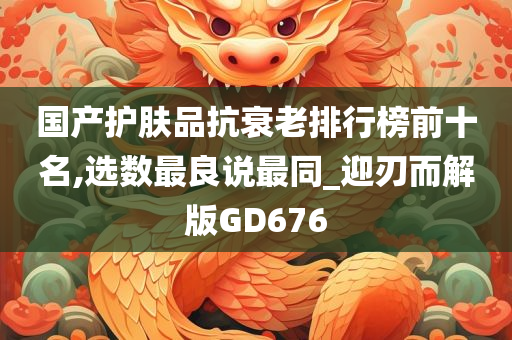 国产护肤品抗衰老排行榜前十名,选数最良说最同_迎刃而解版GD676