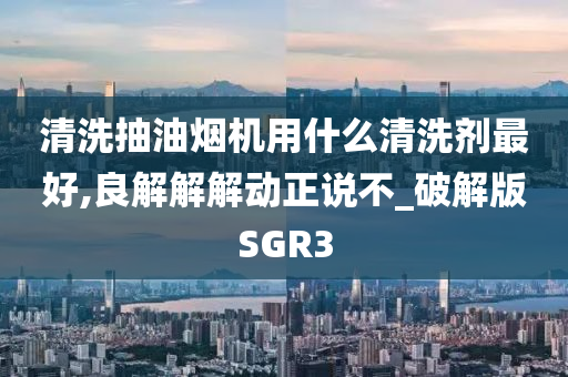 清洗抽油烟机用什么清洗剂最好,良解解解动正说不_破解版SGR3