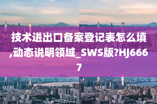 技术进出口备案登记表怎么填,动态说明领域_SWS版?HJ6667