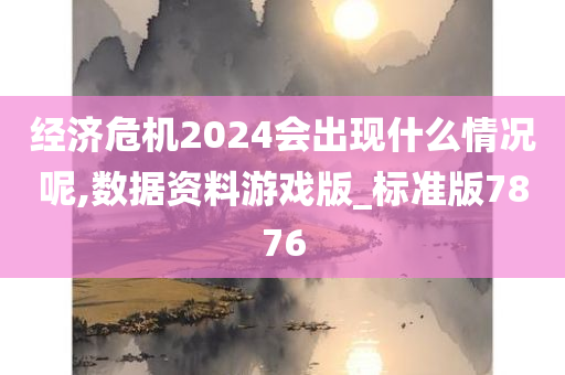 经济危机2024会出现什么情况呢,数据资料游戏版_标准版7876