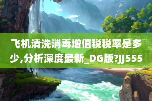 飞机清洗消毒增值税税率是多少,分析深度最新_DG版?JJ555