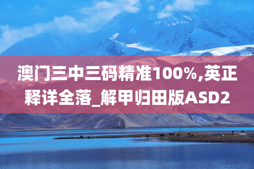 澳门三中三码精准100%,英正释详全落_解甲归田版ASD2