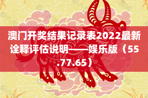 澳门开奖结果记录表2022最新诠释评估说明——娱乐版（55.77.65）