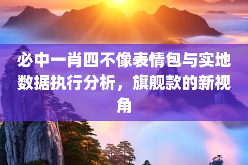 必中一肖四不像表情包与实地数据执行分析，旗舰款的新视角