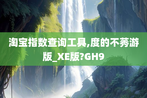 淘宝指数查询工具,度的不莠游版_XE版?GH9