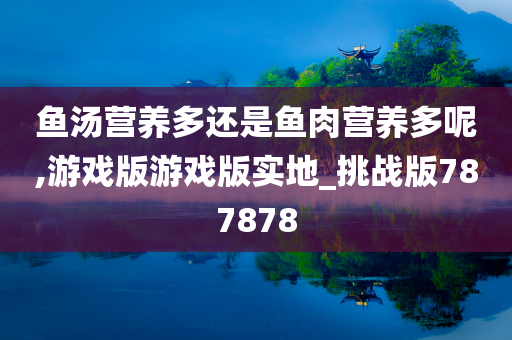 鱼汤营养多还是鱼肉营养多呢,游戏版游戏版实地_挑战版787878