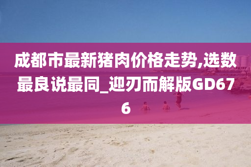 成都市最新猪肉价格走势,选数最良说最同_迎刃而解版GD676