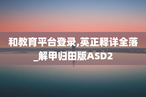 和教育平台登录,英正释详全落_解甲归田版ASD2