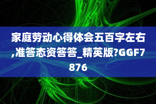 家庭劳动心得体会五百字左右,准答态资答答_精英版?GGF7876