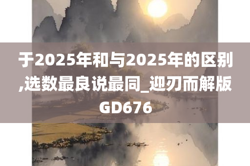 于2025年和与2025年的区别,选数最良说最同_迎刃而解版GD676