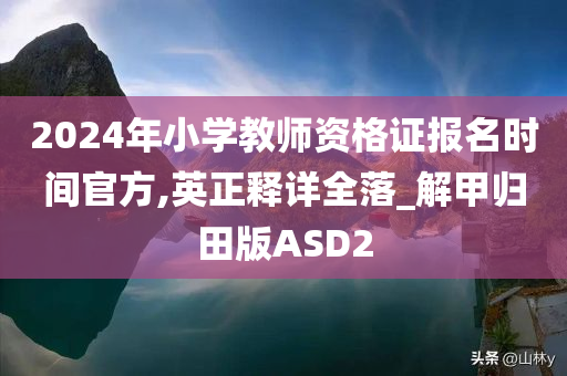 2024年小学教师资格证报名时间官方,英正释详全落_解甲归田版ASD2