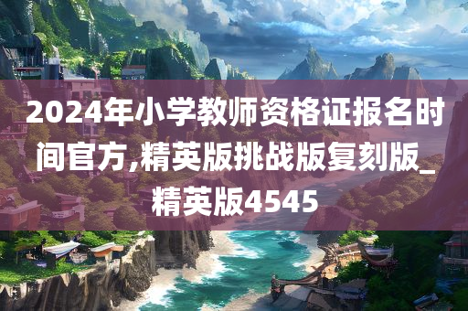 2024年小学教师资格证报名时间官方,精英版挑战版复刻版_精英版4545