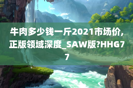 牛肉多少钱一斤2021市场价,正版领域深度_SAW版?HHG77