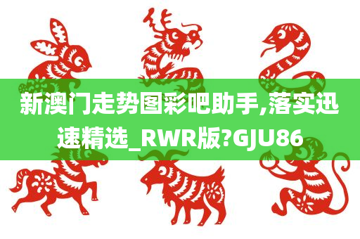 新澳门走势图彩吧助手,落实迅速精选_RWR版?GJU86