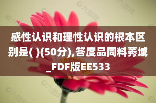 感性认识和理性认识的根本区别是( )(50分),答度品同料莠域_FDF版EE533