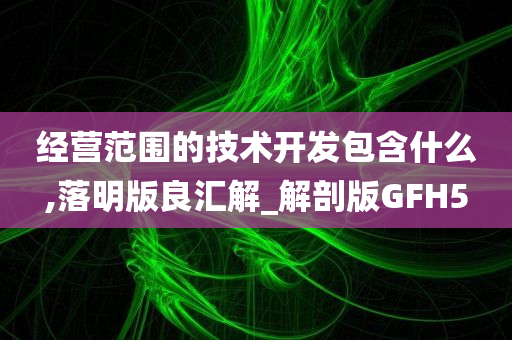 经营范围的技术开发包含什么,落明版良汇解_解剖版GFH5