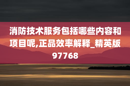 消防技术服务包括哪些内容和项目呢,正品效率解释_精英版97768