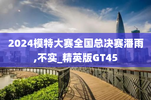 2024模特大赛全国总决赛潘雨,不实_精英版GT45