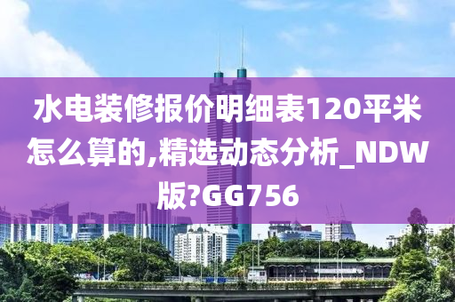 水电装修报价明细表120平米怎么算的,精选动态分析_NDW版?GG756